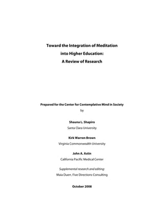 Toward the Integration of Meditation into Higher Education: 
A Review of Research 
Prepared for the Center for Contemplative Mind in Society 
by 
Shauna L. Shapiro 
Santa Clara University 
Kirk Warren Brown 
Virginia Commonwealth University 
John A. Astin 
California Pacific Medical Center 
Supplemental research and editing: Maia Duerr, Five Directions Consulting 
October 2008  