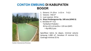 1. Dimensi : P= 20 m L=15 m T=2,5
2. Volume : 750 m³
3. Luas Layanan 45 ha
4. Biaya Pembangunan Rp. 100 Juta (JENIS S)
5. Kenaikan IP = 0,5
Tambahan Produksi :
45 ha x 0.5 x 6 ton/ha = 135 ton (GKP)
≈ Rp 499,5 juta
Spesifikasi teknis ke depan, minimal volume
tampung 1.000 m³, Kenaikan IP minimal 0,5,
Coverage minimal 25 ha
CONTOH EMBUNG DI KABUPATEN
BOGOR
Sumber: Kementerian Pertanian
 