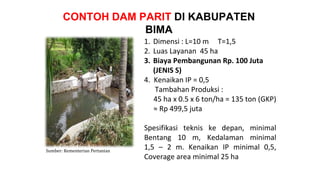 CONTOH DAM PARIT DI KABUPATEN
BIMA
1. Dimensi : L=10 m T=1,5
2. Luas Layanan 45 ha
3. Biaya Pembangunan Rp. 100 Juta
(JENIS S)
4. Kenaikan IP = 0,5
Tambahan Produksi :
45 ha x 0.5 x 6 ton/ha = 135 ton (GKP)
≈ Rp 499,5 juta
Spesifikasi teknis ke depan, minimal
Bentang 10 m, Kedalaman minimal
1,5 – 2 m. Kenaikan IP minimal 0,5,
Coverage area minimal 25 ha
Sumber: Kementerian Pertanian
 