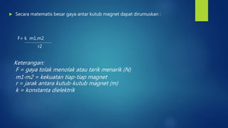  Secara matematis besar gaya antar kutub magnet dapat dirumuskan :
F= k m1.m2
r2
Keterangan:
F = gaya tolak menolak atau tarik menarik (N)
m1⋅m2 = kekuatan tiap-tiap magnet
r = jarak antara kutub-kutub magnet (m)
k = konstanta dielektrik
 
