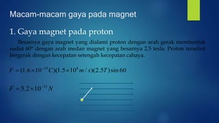 Macam-macam gaya pada magnet
1. Gaya magnet pada proton
Besarnya gaya magnet yang dialami proton dengan arah gerak membentuk
sudut 60° dengan arah medan magnet yang besarnya 2.5 tesla. Proton tersebut
bergerak dengan kecepatan setengah kecepatan cahaya.
60sin)5.2)(/105.1)(106.1( 819
TsmCF  
NF 11
102.5 

 