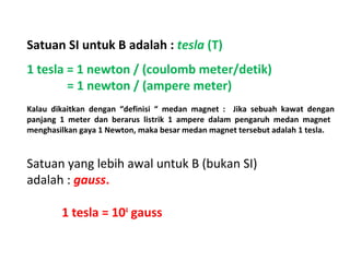 Satuan SI untuk B adalah : tesla (T) 
1 tesla = 1 newton / (coulomb meter/detik) 
= 1 newton / (ampere meter) 
Kalau dikaitkan dengan “definisi “ medan magnet : Jika sebuah kawat dengan 
panjang 1 meter dan berarus listrik 1 ampere dalam pengaruh medan magnet 
menghasilkan gaya 1 Newton, maka besar medan magnet tersebut adalah 1 tesla. 
Satuan yang lebih awal untuk B (bukan SI) 
adalah : gauss. 
1 tesla = 104 gauss 
 