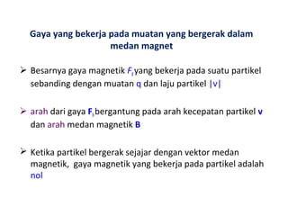 Gaya yang bekerja pada muatan yang bergerak dalam 
medan magnet 
 Besarnya gaya magnetik FB yang bekerja pada suatu partikel 
sebanding dengan muatan q dan laju partikel |v| 
 arah dari gaya FB bergantung pada arah kecepatan partikel v 
dan arah medan magnetik B 
 Ketika partikel bergerak sejajar dengan vektor medan 
magnetik, gaya magnetik yang bekerja pada partikel adalah 
nol 
 