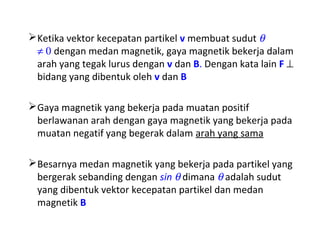 Ketika vektor kecepatan partikel v membuat sudut q 
¹ 0 dengan medan magnetik, gaya magnetik bekerja dalam 
arah yang tegak lurus dengan v dan B. Dengan kata lain F ^ 
bidang yang dibentuk oleh v dan B 
Gaya magnetik yang bekerja pada muatan positif 
berlawanan arah dengan gaya magnetik yang bekerja pada 
muatan negatif yang begerak dalam arah yang sama 
Besarnya medan magnetik yang bekerja pada partikel yang 
bergerak sebanding dengan sin q dimana q adalah sudut 
yang dibentuk vektor kecepatan partikel dan medan 
magnetik B 
 