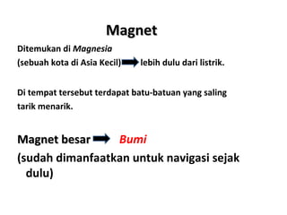 MMaaggnneett 
Ditemukan di Magnesia 
(sebuah kota di Asia Kecil) lebih dulu dari listrik. 
Di tempat tersebut terdapat batu-batuan yang saling 
tarik menarik. 
MMaaggnneett bbeessaarr Bumi 
(sudah dimanfaatkan untuk navigasi sejak 
dulu) 
 