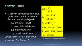 contoh soal
 1. Sebuah kawat lurus daliri arus
4 A ke timur tentukanlah besar
dan arah medan pada jarak:
a. 4 cm diatas kawat
b. 20 cm di bawah kawat
c. 1 m di timur kawat
d. 5 mm di barat kawat
Jawab : Diket i = 4 A arah timur
a. a= 4 cm B =..? arah...?
Hal.: 11
Isi dengan Judul Halaman Terkait
tan
_
_
_
_
_
_
_
_
_
10
.
2
10
.
4
2
4
10
.
4
2
.
5
2
7.
sela
ke
medan
arah
atas
di
timur
ke
arus
arah
T
B
B
a
I
B
a
P
P
o
P










b. silahkan di coba kerjakan sendiri
 