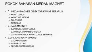 POKOK BAHASAN MEDAN MAGNET
• 1. MEDAN MAGNET DISEKITAR KAWAT BERARUS
– KAWAT LURUS
– KAWAT MELINGKAR
– SOLENOIDA
– TOROIDA2.
• 2. GAYA MAGNET
– GAYA PADA KAWAT LURUS
– GAYA PADA MUATAN BERGERAK
– GAYA ANTARA DUA KAWAT LURUS BERARUS
• 3. APLIKASI GAYA MAGNET
– GALVANOMETER
– MOTOR LISTRIK
– SPEKTROMETER MASSA
 