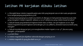 latihan PR kerjakan dibuku latihan
 1. Hitunglah besar induksi magnetik pada suatu titik yang berjarak 200 cm dari suatu penghantar
lurus sangat panjang yang berarus 4,0 A!
 2. Seutas kawat panjang lurus dialiri arus listrik 2 A. Berapa cm-kah jarak dari kawat ke suatu titik
yang mengalami medan magnetik sebesar 5 x 10-5T akibat arus yang melalui kawat tersebut?
 3. Sebuah kawat yang berbentuk lingkaran terdiri atas 20 lilitan. Jari-jari lingkaran 10 cm. Agar
induksi magnetik di pusat lingkaran sama dengan 4π x 10-3Wb/m2, tentukan kuat arus listrik yang
mengalir!
 4. Sebuah toroida denga jari jari 5 cm menghasilkan medan mgnet 2 x 10 -4T jika arus yang
mengalir 4 A berapakah
 a. jumlah lilitan
 b. induksi magnetik jika dijadikan solenoida dengan panjang 20 cm
 c. induksi magnetik di ujung jika dialiri arus 3 A
Hal.: 20
Isi dengan Judul Halaman Terkait
 