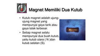 • Kutub magnet adalah ujung-
ujung magnet yang
mempunyai gaya tarik atau
gaya tolak terbesar.
• Setiap magnet selalu
mempunyai dua buah kutub,
yaitu kutub utara ( N )dan
kutub selatan (S).
Magnet Memiliki Dua Kutub
 
