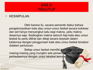 BAB III
                      PENUTUP
• KESIMPULAN

               Oleh karena itu, secara semantik diakui bahwa
 pengelompokkan kata atau unsur-unsur lesikal secara kolokasi
 dan set hanya menyangkut satu segi makna, yaitu makna
 dasarnya saja. Sedangkan makna seluruh tiap kata atau unsur
 lesikal itu perlu dilihat dan dikaji secara terpisah dalam
 kaitannya dengan penggunaan kata atau unsur lesikal tersebut
 didalam pertuturan.
               Setiap unsur lesikal memiliki komponen makna
 masing-masing yang mungkin ada persamaanya dan ada
 perbedaannya dengan unsur leksikal lainnya.
 
