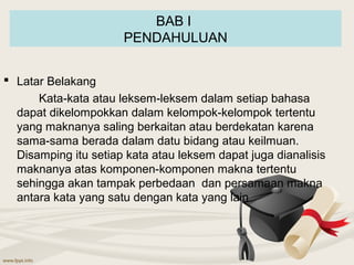 BAB I
                      PENDAHULUAN


 Latar Belakang
      Kata-kata atau leksem-leksem dalam setiap bahasa
  dapat dikelompokkan dalam kelompok-kelompok tertentu
  yang maknanya saling berkaitan atau berdekatan karena
  sama-sama berada dalam datu bidang atau keilmuan.
  Disamping itu setiap kata atau leksem dapat juga dianalisis
  maknanya atas komponen-komponen makna tertentu
  sehingga akan tampak perbedaan dan persamaan makna
  antara kata yang satu dengan kata yang lain
 