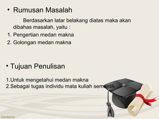 • Rumusan Masalah
       Berdasarkan latar belakang diatas maka akan
   dibahas masalah, yaitu :
1. Pengertian medan makna
2. Golongan medan makna



• Tujuan Penulisan
1.Untuk mengetahui medan makna
2.Sebagai tugas individu mata kuliah semantik
 
