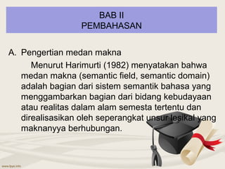BAB II
                  PEMBAHASAN


A. Pengertian medan makna
      Menurut Harimurti (1982) menyatakan bahwa
   medan makna (semantic field, semantic domain)
   adalah bagian dari sistem semantik bahasa yang
   menggambarkan bagian dari bidang kebudayaan
   atau realitas dalam alam semesta tertentu dan
   direalisasikan oleh seperangkat unsur lesikal yang
   maknanyya berhubungan.
 