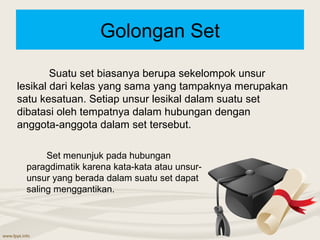 Golongan Set

        Suatu set biasanya berupa sekelompok unsur
lesikal dari kelas yang sama yang tampaknya merupakan
satu kesatuan. Setiap unsur lesikal dalam suatu set
dibatasi oleh tempatnya dalam hubungan dengan
anggota-anggota dalam set tersebut.

      Set menunjuk pada hubungan
 paragdimatik karena kata-kata atau unsur-
 unsur yang berada dalam suatu set dapat
 saling menggantikan.
 