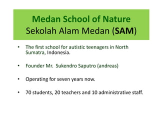 Medan School of Nature
Sekolah Alam Medan (SAM)
• The first school for autistic teenagers in North
Sumatra, Indonesia.
• Founder Mr. Sukendro Saputro (andreas)
• Operating for seven years now.
• 70 students, 20 teachers and 10 administrative staff.
 