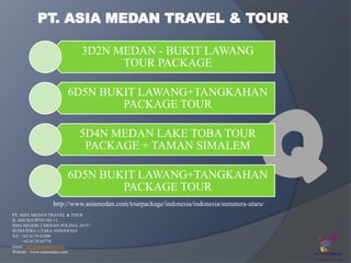 PT. ASIA MEDAN TRAVEL & TOUR
3D2N MEDAN - BUKIT LAWANG
TOUR PACKAGE

Q

6D5N BUKIT LAWANG+TANGKAHAN
PACKAGE TOUR
5D4N MEDAN LAKE TOBA TOUR
PACKAGE + TAMAN SIMALEM

6D5N BUKIT LAWANG+TANGKAHAN
PACKAGE TOUR
http://www.asiamedan.com/tourpackage/indonesia/indonesia/sumatera-utara/
PT. ASIA MEDAN TRAVEL & TOUR
Jl. ADI SUCIPTO NO 11,
SMA NEGERI 2 MEDAN POLINIA 20157
SUMATERA UTARA INDONESIA
Tel : +62 6178 63200
+62 6178 65770
Email : info@asiamedan.com
Website : www.asiamedan.com

 