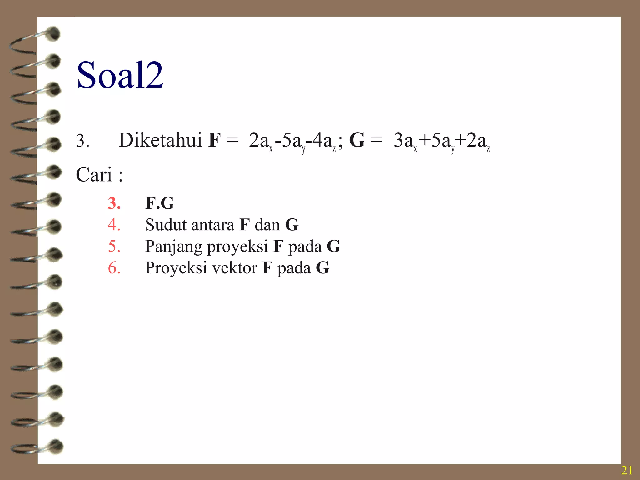 21
Soal2
3. Diketahui F = 2ax-5ay-4az; G = 3ax+5ay+2az
Cari :
3. F.G
4. Sudut antara F dan G
5. Panjang proyeksi F pada G
6. Proyeksi vektor F pada G
• -27,0
• 130,8 o
• -4,38
• -2,13ax-3,55ay-1,42az
 