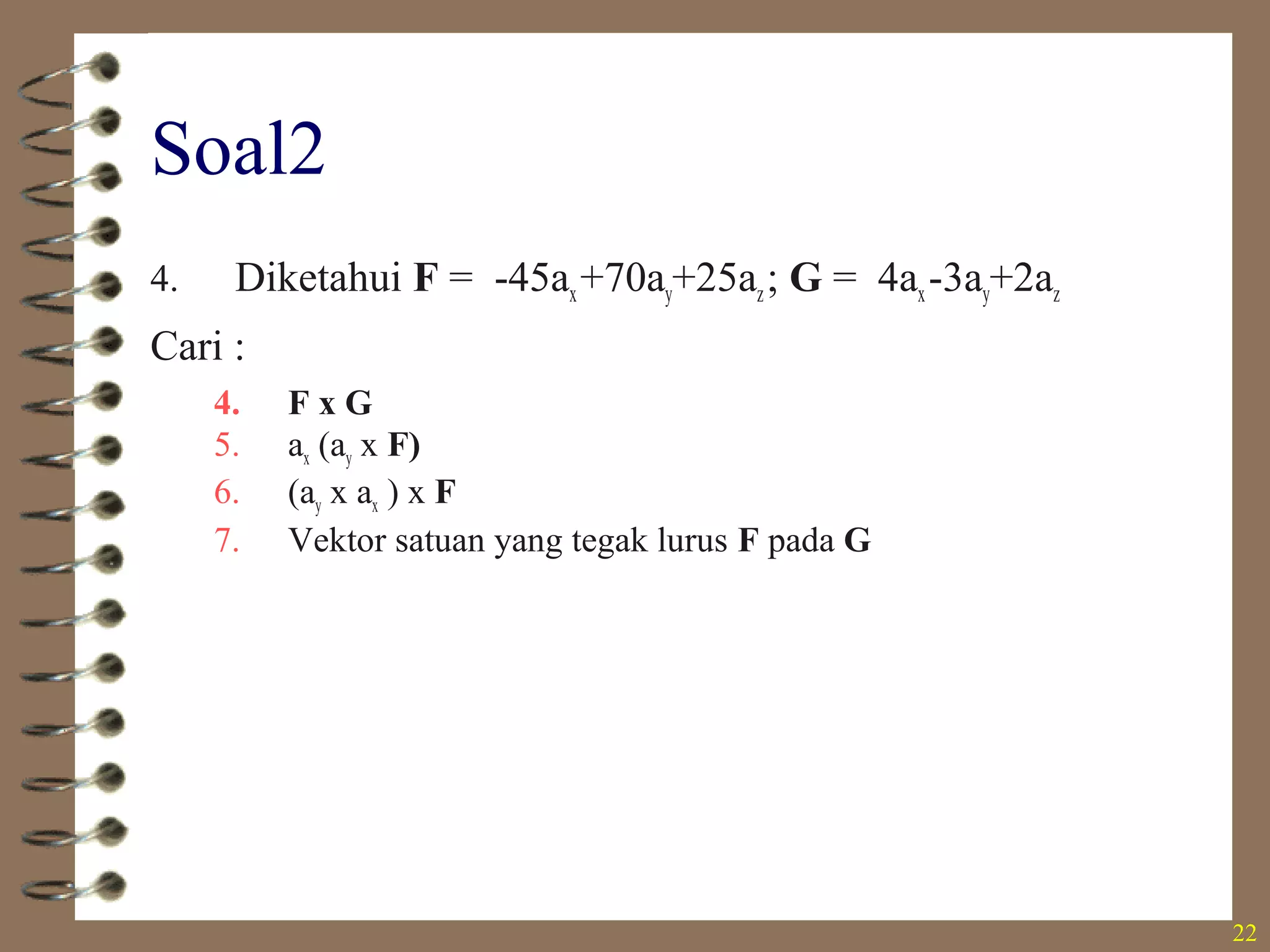 22
Soal2
4. Diketahui F = -45ax+70ay+25az; G = 4ax-3ay+2az
Cari :
4. F x G
5. ax (ay x F)
6. (ay x ax ) x F
7. Vektor satuan yang tegak lurus F pada G
• 215ax+190ay-145az
• -45ay
• -70ax-45ay
• +- (0,669ax+0,591ay-0,451az)
 