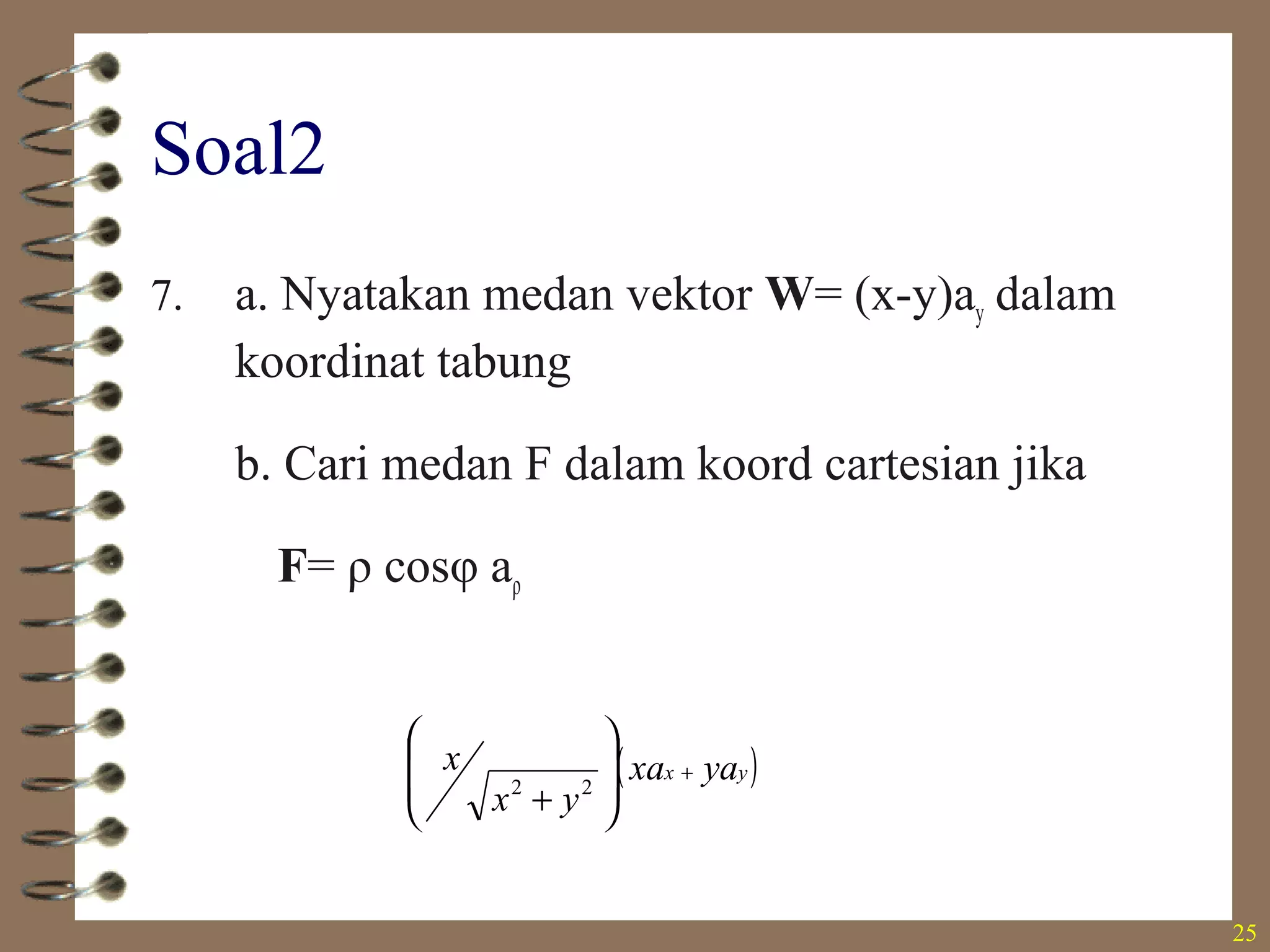 25
Soal2
7. a. Nyatakan medan vektor W= (x-y)ay dalam
koordinat tabung
b. Cari medan F dalam koord cartesian jika
F= ρ cosφ aρ
• ρ(cos φ- sin φ)(sin φ aρ+cos φ aφ
•
( )yx yaxa
yx
x +








+ 22
 