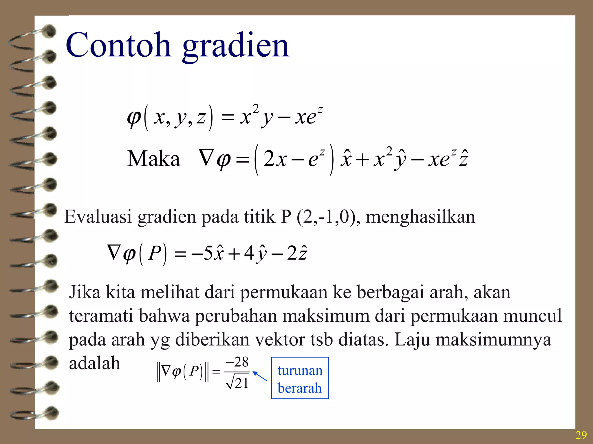 29
Contoh gradien
( )
( )
2
2
, ,
ˆ ˆ ˆMaka 2
z
z z
x y z x y xe
x e x x y xe z
ϕ
ϕ
= −
∇ = − + −
Evaluasi gradien pada titik P (2,-1,0), menghasilkan
( ) ˆ ˆ ˆ5 4 2P x y zϕ∇ = − + −
Jika kita melihat dari permukaan ke berbagai arah, akan
teramati bahwa perubahan maksimum dari permukaan muncul
pada arah yg diberikan vektor tsb diatas. Laju maksimumnya
adalah ( )
28
21
Pϕ
−
∇ = turunan
berarah
 