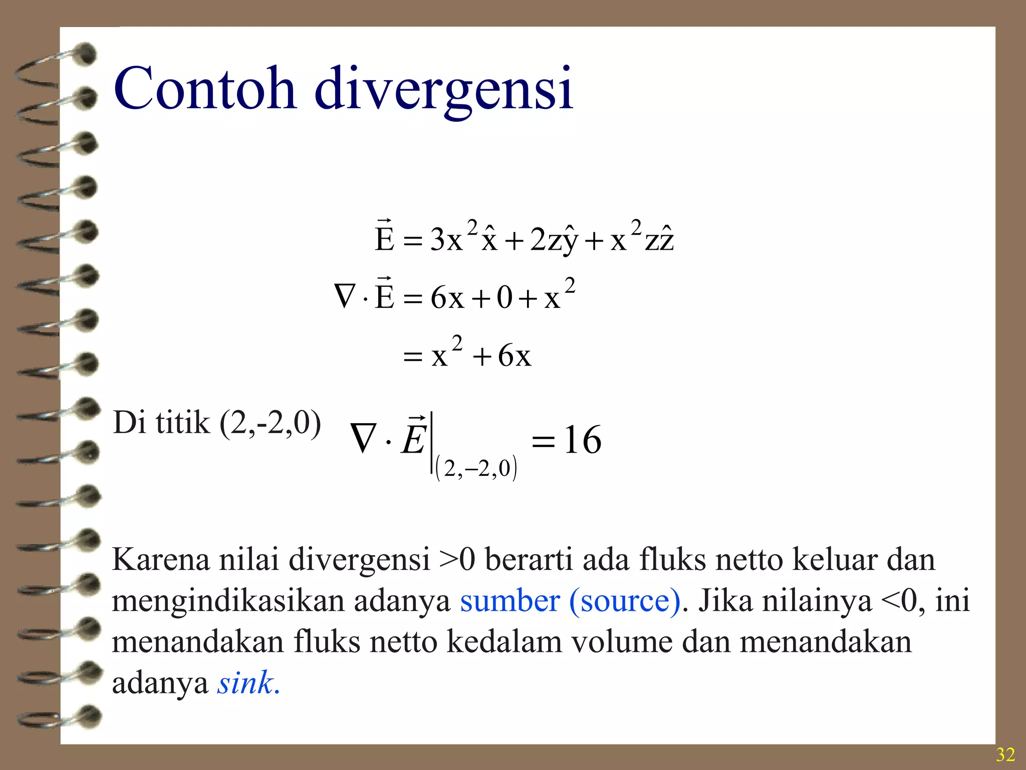 32
Contoh divergensi
x6x
x0x6E
zˆzxyˆz2xˆx3E
2
2
22
+=
++=⋅∇
++=


Di titik (2,-2,0)
( )
16
0,2,2
=⋅∇
−
E

Karena nilai divergensi >0 berarti ada fluks netto keluar dan
mengindikasikan adanya sumber (source). Jika nilainya <0, ini
menandakan fluks netto kedalam volume dan menandakan
adanya sink.
 
