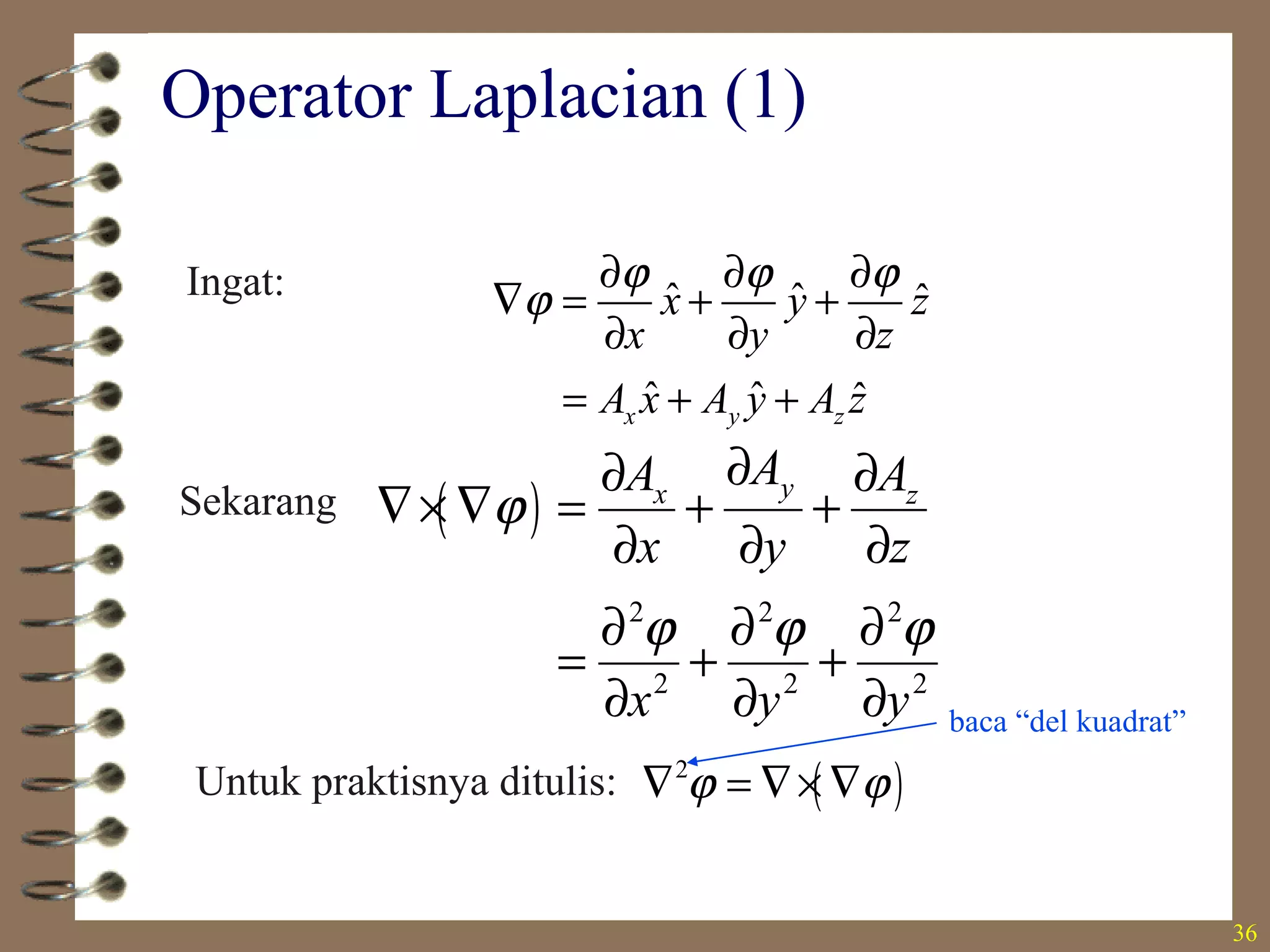 36
Operator Laplacian (1)
Ingat: ˆ ˆ ˆ
ˆ ˆ ˆx y z
x y z
x y z
A x A y A z
ϕ ϕ ϕ
ϕ
∂ ∂ ∂
∇ = + +
∂ ∂ ∂
= + +
Sekarang ( )
2 2 2
2 2 2
yx z
AA A
x y z
x y y
ϕ
ϕ ϕ ϕ
∂∂ ∂
∇× ∇ = + +
∂ ∂ ∂
∂ ∂ ∂
= + +
∂ ∂ ∂
Untuk praktisnya ditulis: ( )2
ϕ ϕ∇ = ∇× ∇
baca “del kuadrat”
 