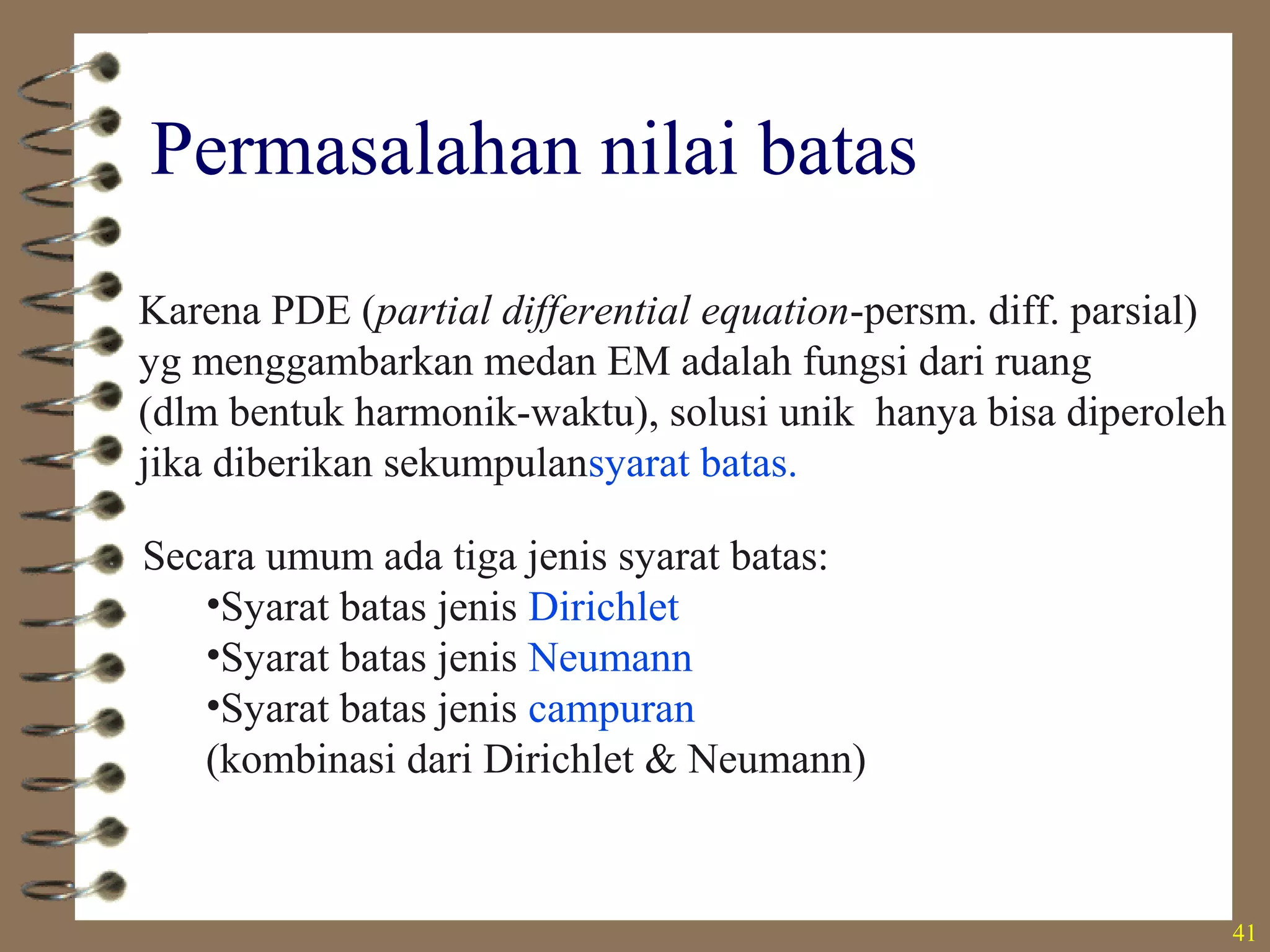 41
Permasalahan nilai batas
Karena PDE (partial differential equation-persm. diff. parsial)
yg menggambarkan medan EM adalah fungsi dari ruang
(dlm bentuk harmonik-waktu), solusi unik hanya bisa diperoleh
jika diberikan sekumpulansyarat batas.
Secara umum ada tiga jenis syarat batas:
•Syarat batas jenis Dirichlet
•Syarat batas jenis Neumann
•Syarat batas jenis campuran
(kombinasi dari Dirichlet & Neumann)
 