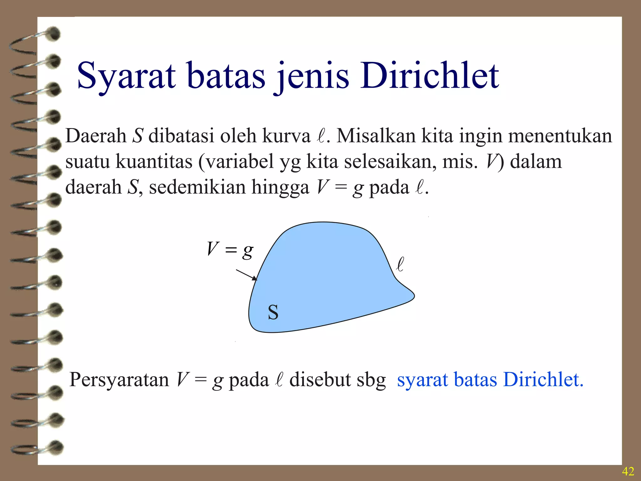 42
Syarat batas jenis Dirichlet
S

Daerah S dibatasi oleh kurva . Misalkan kita ingin menentukan
suatu kuantitas (variabel yg kita selesaikan, mis. V) dalam
daerah S, sedemikian hingga V = g pada .
gV =
Persyaratan V = g pada  disebut sbg syarat batas Dirichlet.
 