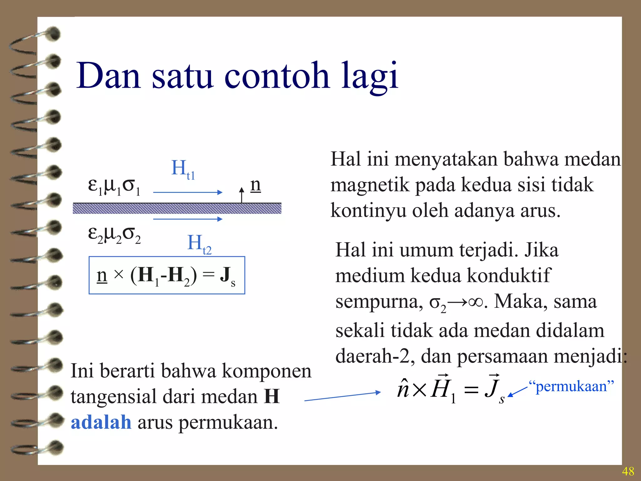 48
Dan satu contoh lagi
nε1µ1σ1
ε2µ2σ2 Ht2
Ht1
n × (H1-H2) = Js
Hal ini menyatakan bahwa medan
magnetik pada kedua sisi tidak
kontinyu oleh adanya arus.
Hal ini umum terjadi. Jika
medium kedua konduktif
sempurna, σ2→∞. Maka, sama
sekali tidak ada medan didalam
daerah-2, dan persamaan menjadi:
1
ˆ sn H J× =
r rIni berarti bahwa komponen
tangensial dari medan H
adalah arus permukaan.
“permukaan”
 