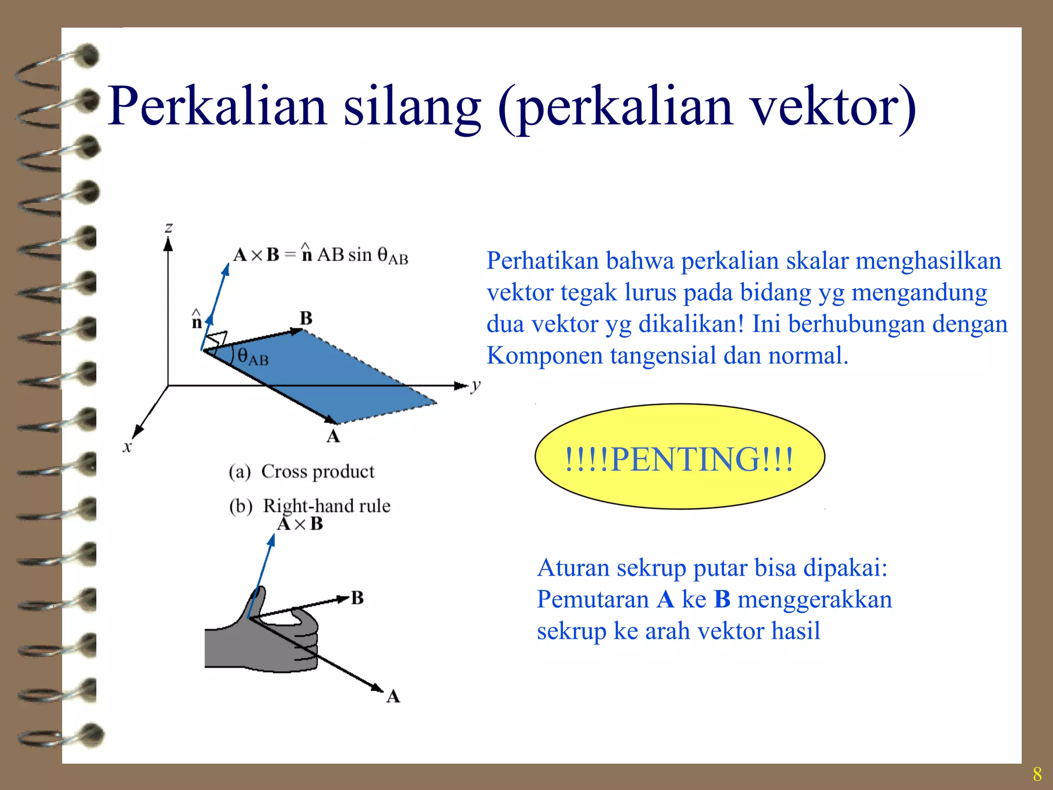 8
Perkalian silang (perkalian vektor)
Aturan sekrup putar bisa dipakai:
Pemutaran A ke B menggerakkan
sekrup ke arah vektor hasil
Perhatikan bahwa perkalian skalar menghasilkan
vektor tegak lurus pada bidang yg mengandung
dua vektor yg dikalikan! Ini berhubungan dengan
Komponen tangensial dan normal.
!!!!PENTING!!!
 