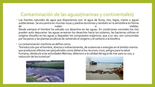 Contaminación de las aguas(marinas y continentales)
• Las fuentes naturales de agua que disponemos son: el agua de lluvia, ríos, lagos, mares y aguas
subterráneas. Se encuentra en muchas rocas y piedras durísimas y también en la atmósfera en forma
de nubes o nieblas.
Desde siempre el hombre ha volcado sus desechos en las aguas. En condiciones normales los ríos
pueden auto depurarse: las aguas arrastran los desechos hacia los océanos, las bacterias utilizan el
oxígeno disuelto en las aguas y degradan los compuestos orgánicos, que a su vez, son consumidas
por los peces y las plantas acuáticas de volviendo el oxígeno y el carbono a la biosfera.
• La contaminación marítima se define como:
"Introducción por el hombre, directa o indirectamente, de sustancias o energías en el ámbito marino
que produzcan efectos tan perjudiciales como dañan a los recursos vivos, peligro para la salud
humana, obstáculo a las actividades Marinas, deterioro a la calidad del agua de mar para su uso, y
reducción de los turísticos"
 