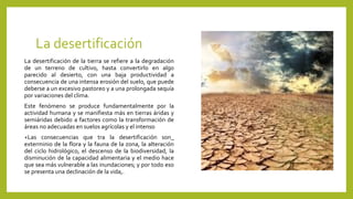 La desertificación
La desertificación de la tierra se refiere a la degradación
de un terreno de cultivo, hasta convertirlo en algo
parecido al desierto, con una baja productividad a
consecuencia de una intensa erosión del suelo, que puede
deberse a un excesivo pastoreo y a una prolongada sequía
por variaciones del clima.
Este fenómeno se produce fundamentalmente por la
actividad humana y se manifiesta más en tierras áridas y
semiáridas debido a factores como la transformación de
áreas no adecuadas en suelos agrícolas y el intenso
+Las consecuencias que tra la desertificación son_
exterminio de la flora y la fauna de la zona, la alteración
del ciclo hidrológico, el descenso de la biodiversidad, la
disminución de la capacidad alimentaria y el medio hace
que sea más vulnerable a las inundaciones; y por todo eso
se presenta una declinación de la vida,.
 