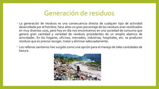 Generación de residuos
• La generación de residuos es una consecuencia directa de cualquier tipo de actividad
desarrollada por el hombre; hace años un gran porcentaje de los residuos eran reutilizados
en muy diversos usos, pero hoy en día nos encontramos en una sociedad de consumo que
genera gran cantidad y variedad de residuos procedentes de un amplio abanico de
actividades. En los hogares, oficinas, mercados, industrias, hospitales, etc. se producen
residuos que es preciso recoger, tratar y eliminar adecuadamente.
• Los rellenos sanitarios han surgido como una opción para el manejo de tales cantidades de
basura.
 