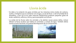 Lluvia ácida
• Se debe a la oxidación de gases emitidos por las industrias (cómo óxidos de carbono,
azufre y nitrógeno) que se combinan con el agua, ya sea de lluvia o de la humedad de la
atmósfera, y que con la luz solar (reacción fotoquímica) producen pequeñas gotas de
ácido: carbónico, sulfúrico y nítrico, que se precipitan con la lluvia.
• La acidez de las lluvias sobre los animales y las plantas causas graves daños, incluso
afectan la fauna acuática que habita en corrientes y cuerpos de agua. También afecta
construcciones haciendo una gradual desintegración de sus componentes.
 