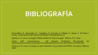 BIBLIOGRAFÍA
Armendáriz, R., Benavides, R. , Caballero, E., Estrada, D. Villalba, S., Rosas, K & Prieto I.
(2014). Consecuencias del Impacto Ambiental. Recuperado de: uj
Aguilar, C.A. (2012). Ecología y Medio Ambiente. Nueva imagen. México, D.F. 216 p.
Jimdo. (s/f). Consecuencias del Impacto Ambiental. Recuperado de:
https://ecolocos.jimdo.com/impacto-ambiental/consecuencia-del-impacto-ambiental/
Vázquez,C.R. (2012). Ecología y medio ambiente. Grupo Editorial PATRIA. Querétaro, México.
139 p.
 