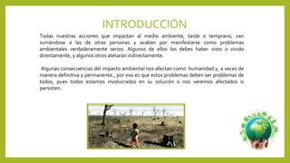 INTRODUCCIÓN
Todas nuestras acciones que impactan al medio ambiente, tarde o temprano, van
sumándose a las de otras personas y acaban por manifestarse como problemas
ambientales verdaderamente serios. Algunos de ellos los debes haber visto o vivido
directamente, y algunos otros atetarán indirectamente.
Algunas consecuencias del impacto ambiental nos afectan como humanidad y, a veces de
manera definitiva y permanente., por eso es que estos problemas deben ser problemas de
todos, pues todos estamos involucrados en su solución o nos veremos afectados si
persisten.
 