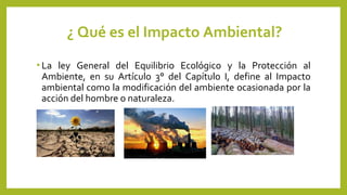 ¿ Qué es el Impacto Ambiental?
• La ley General del Equilibrio Ecológico y la Protección al
Ambiente, en su Artículo 3° del Capítulo I, define al Impacto
ambiental como la modificación del ambiente ocasionada por la
acción del hombre o naturaleza.
 