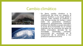 Cambio climático
• Se llama cambio climático a la
modificación del clima con respecto al
historial climático a una escala global o
regional. Tales cambios se producen a
muy diversas escalas de tiempo y sobre
todos los parámetros climáticos:
temperatura, precipitaciones, nubosidad,
etcétera. Son debidos a causas naturales y
la acción de la humanidad. Es un cambio
originado por las emisiones de gases de
efecto invernadero derivada de las
actividades industriales, camiones,
automóviles, etc. cambiando así la
composición de la atmósfera y eso
produce el cambio en el clima.
 