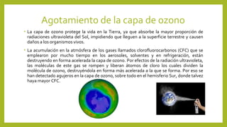 Agotamiento de la capa de ozono
• La capa de ozono protege la vida en la Tierra, ya que absorbe la mayor proporción de
radiaciones ultravioleta del Sol, impidiendo que lleguen a la superficie terrestre y causen
daños a los organismos vivos.
• La acumulación en la atmósfera de los gases llamados clorofluorocarbonos (CFC) que se
emplearon por mucho tiempo en los aerosoles, solventes y en refrigeración, están
destruyendo en forma acelerada la capa de ozono. Por efectos de la radiación ultravioleta,
las moléculas de este gas se rompen y liberan átomos de cloro los cuales dividen la
molécula de ozono, destruyéndola en forma más acelerada a la que se forma. Por eso se
han detectado agujeros en la capa de ozono, sobre todo en el hemisferio Sur, donde talvez
haya mayor CFC.
 