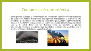 Contaminación atmosférica
• En las grandes ciudades, la contaminación del aire se debe a consecuencia de los escapes
de gases de los motores de explosión, a los aparatos domésticos de la calefacción, a las
industrias -que es liberado en la atmósfera, ya sea como gases, vapores o partículas sólidas
capaces de mantenerse en suspensión, con valores superiores a los normales, perjudican la
vida y la salud, tanto del ser humano como de animales y plantas.
Esta capa (la atmósfera) absorbe la mayor cantidad de radiación solar y debido a esto se
produce la filtración de todos los rayos ultravioletas.
 