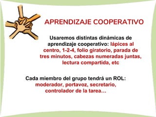 APRENDIZAJE COOPERATIVO
Usaremos distintas dinámicas de
aprendizaje cooperativo: lápices al
centro, 1-2-4, folio giratorio, parada de
tres minutos, cabezas numeradas juntas,
lectura compartida, etc
Cada miembro del grupo tendrá un ROL:
moderador, portavoz, secretario,
controlador de la tarea…
 