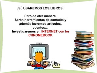 ¡SÍ, USAREMOS LOS LIBROS!
Pero de otra manera.
Serán herramientas de consulta y
además leeremos artículos,
cuentos…
Investigaremos en INTERNET con los
CHROMEBOOK
 