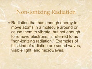 Non-Ionizing Radiation Radiation that has enough energy to move atoms in a molecule around or cause them to vibrate, but not enough to remove electrons, is referred to as "non-ionizing radiation." Examples of this kind of radiation are sound waves, visible light, and microwaves. 