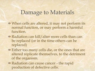 Damage to Materials When cells are altered, it may not perform its normal function, or may perform a harmful function. Radiation can kill/alter more cells than can be replaced (or in the time others can be replaced) Either too many cells die, or the ones that are altered replicate themselves, to the detriment of the organism. Radiation can cause cancer - the rapid production of defective cells. 