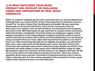 1) IN WHAT WAYS DOES YOUR MEDIA
PRODUCT USE, DEVELOP OR CHALLENGE
FORMS AND CONVENTIONS OF REAL MEDIA
PRODUCTS?
Within my research I analysed specific indie convention which we directly reflected and
challenge these in our final products. Some of the bands that we researched into were
Arcade Fire, Two Door Cinema Club, One-Republic and Bastille. We were aware that
these bands are all from the Indie Genre, due to similar conventions which we
discovered in our research, such as dark narratives, live performance and recognised
idols which mime. With these bands we also used them to compare similar conventions
within their Posters and Digipaks. All of these bands use ambiguous imagery on their
digipaks and posters and by using ambiguous imagery it makes the audience want to
connect and know more about what it means, which we reflected this in our products by
using a screenshot from our music video which would draw the audience in to want to
know more. When researching the Indie Genres digipaks and posters, we noticed that
there was a colour style which all Indie Bands used, such as Two Door Cinema Club
which used dark and bright colours which reflects the songs. Bastille also did this, they
used black and white imagery on their poster which reflects that their songs are deep.
We decided to reflect this convention of Indie Colours in our Digipak and Poster. We did
this by using a black and white image but having coloured text, which was a binary
opposition as the colour pink has a convention of happiness and love when in fact the
video is extremely dark. It is also a binary opposition of the song itself, as it has a great
rhythm to the song but the lyrics are in fact really dark.

 
