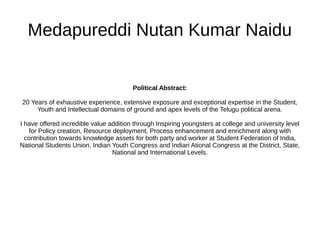 Medapureddi Nutan Kumar Naidu
Political Abstract:
20 Years of exhaustive experience, extensive exposure and exceptional expertise in the Student,
Youth and Intellectual domains of ground and apex levels of the Telugu political arena.
I have offered incredible value addition through Inspiring youngsters at college and university level
for Policy creation, Resource deployment, Process enhancement and enrichment along with
contribution towards knowledge assets for both party and worker at Student Federation of India,
National Students Union, Indian Youth Congress and Indian Ational Congress at the District, State,
National and International Levels.
 