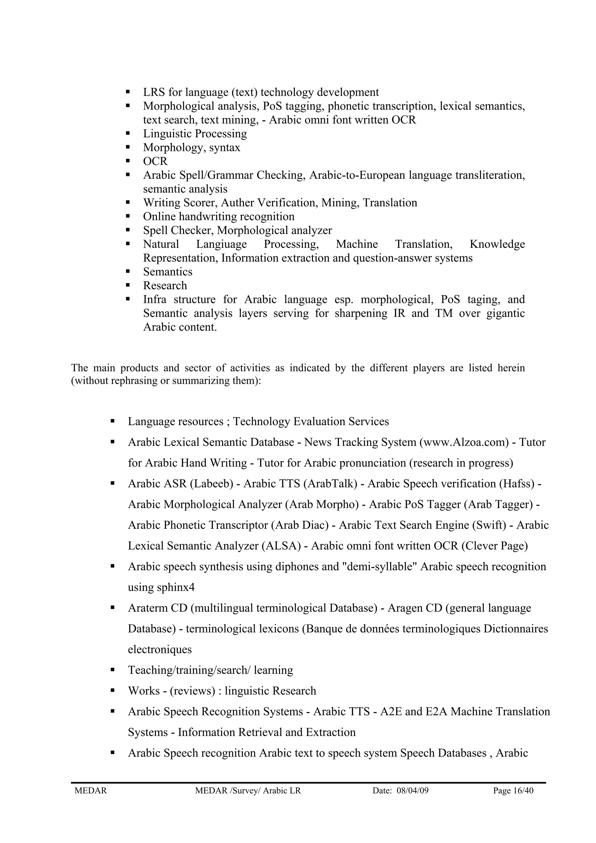 LRS for language (text) technology development
Morphological analysis, PoS tagging, phonetic transcription, lexical semantics,
text search, text mining, - Arabic omni font written OCR
Linguistic Processing
Morphology, syntax
OCR
Arabic Spell/Grammar Checking, Arabic-to-European language transliteration,
semantic analysis
Writing Scorer, Auther Verification, Mining, Translation
Online handwriting recognition
Spell Checker, Morphological analyzer
Natural Langiuage Processing, Machine Translation, Knowledge
Representation, Information extraction and question-answer systems
Semantics
Research
Infra structure for Arabic language esp. morphological, PoS taging, and
Semantic analysis layers serving for sharpening IR and TM over gigantic
Arabic content.
The main products and sector of activities as indicated by the different players are listed herein
(without rephrasing or summarizing them):
Language resources ; Technology Evaluation Services
Arabic Lexical Semantic Database - News Tracking System (www.Alzoa.com) - Tutor
for Arabic Hand Writing - Tutor for Arabic pronunciation (research in progress)
Arabic ASR (Labeeb) - Arabic TTS (ArabTalk) - Arabic Speech verification (Hafss) -
Arabic Morphological Analyzer (Arab Morpho) - Arabic PoS Tagger (Arab Tagger) -
Arabic Phonetic Transcriptor (Arab Diac) - Arabic Text Search Engine (Swift) - Arabic
Lexical Semantic Analyzer (ALSA) - Arabic omni font written OCR (Clever Page)
Arabic speech synthesis using diphones and "demi-syllable" Arabic speech recognition
using sphinx4
Araterm CD (multilingual terminological Database) - Aragen CD (general language
Database) - terminological lexicons (Banque de données terminologiques Dictionnaires
electroniques
Teaching/training/search/ learning
Works - (reviews) : linguistic Research
Arabic Speech Recognition Systems - Arabic TTS - A2E and E2A Machine Translation
Systems - Information Retrieval and Extraction
Arabic Speech recognition Arabic text to speech system Speech Databases , Arabic
MEDAR MEDAR /Survey/ Arabic LR Date: 08/04/09 Page 16/40
 