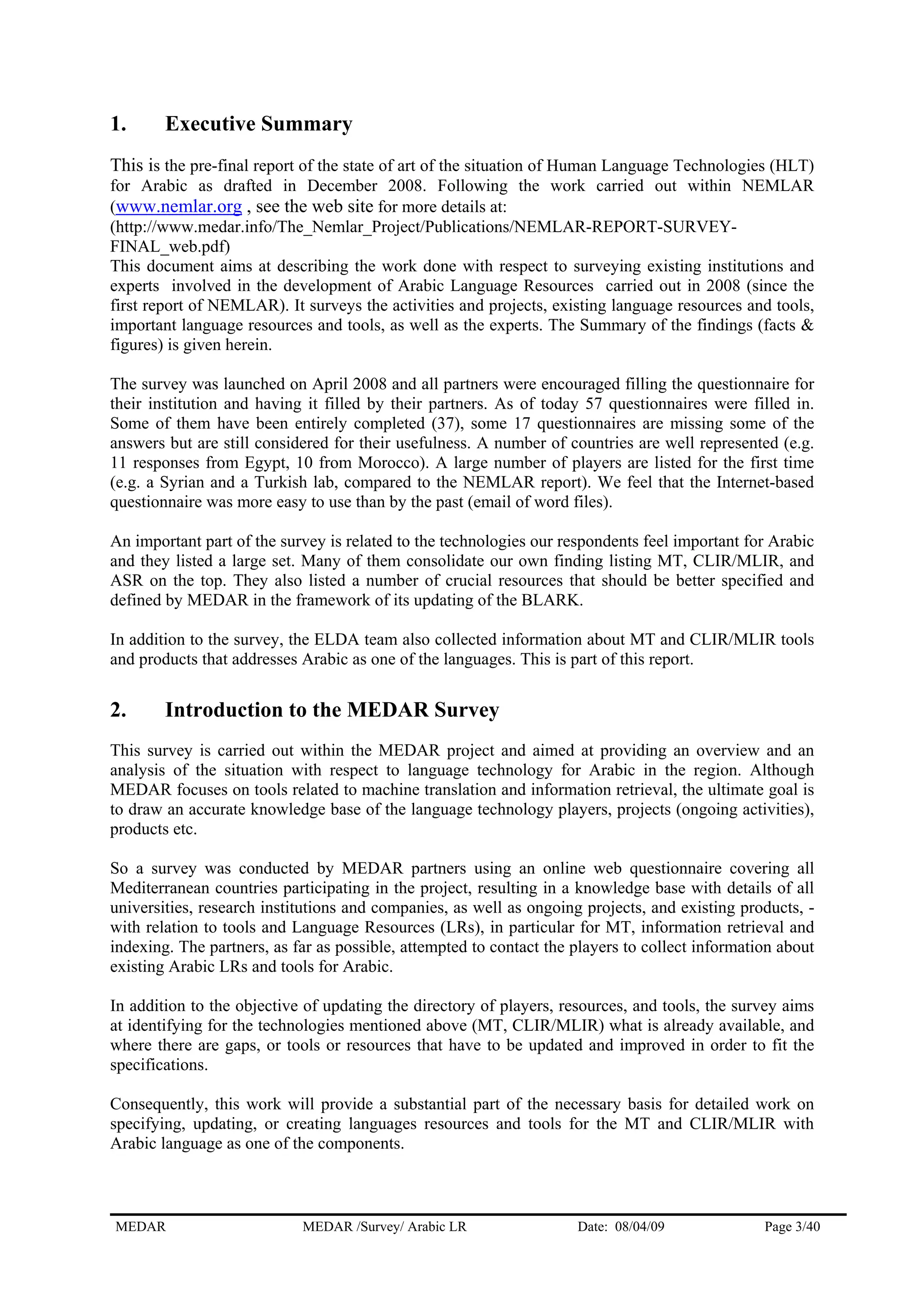 1. Executive Summary
This is the pre-final report of the state of art of the situation of Human Language Technologies (HLT)
for Arabic as drafted in December 2008. Following the work carried out within NEMLAR
(www.nemlar.org , see the web site for more details at:
(http://www.medar.info/The_Nemlar_Project/Publications/NEMLAR-REPORT-SURVEY-
FINAL_web.pdf)
This document aims at describing the work done with respect to surveying existing institutions and
experts involved in the development of Arabic Language Resources carried out in 2008 (since the
first report of NEMLAR). It surveys the activities and projects, existing language resources and tools,
important language resources and tools, as well as the experts. The Summary of the findings (facts &
figures) is given herein.
The survey was launched on April 2008 and all partners were encouraged filling the questionnaire for
their institution and having it filled by their partners. As of today 57 questionnaires were filled in.
Some of them have been entirely completed (37), some 17 questionnaires are missing some of the
answers but are still considered for their usefulness. A number of countries are well represented (e.g.
11 responses from Egypt, 10 from Morocco). A large number of players are listed for the first time
(e.g. a Syrian and a Turkish lab, compared to the NEMLAR report). We feel that the Internet-based
questionnaire was more easy to use than by the past (email of word files).
An important part of the survey is related to the technologies our respondents feel important for Arabic
and they listed a large set. Many of them consolidate our own finding listing MT, CLIR/MLIR, and
ASR on the top. They also listed a number of crucial resources that should be better specified and
defined by MEDAR in the framework of its updating of the BLARK.
In addition to the survey, the ELDA team also collected information about MT and CLIR/MLIR tools
and products that addresses Arabic as one of the languages. This is part of this report.
2. Introduction to the MEDAR Survey
This survey is carried out within the MEDAR project and aimed at providing an overview and an
analysis of the situation with respect to language technology for Arabic in the region. Although
MEDAR focuses on tools related to machine translation and information retrieval, the ultimate goal is
to draw an accurate knowledge base of the language technology players, projects (ongoing activities),
products etc.
So a survey was conducted by MEDAR partners using an online web questionnaire covering all
Mediterranean countries participating in the project, resulting in a knowledge base with details of all
universities, research institutions and companies, as well as ongoing projects, and existing products, -
with relation to tools and Language Resources (LRs), in particular for MT, information retrieval and
indexing. The partners, as far as possible, attempted to contact the players to collect information about
existing Arabic LRs and tools for Arabic.
In addition to the objective of updating the directory of players, resources, and tools, the survey aims
at identifying for the technologies mentioned above (MT, CLIR/MLIR) what is already available, and
where there are gaps, or tools or resources that have to be updated and improved in order to fit the
specifications.
Consequently, this work will provide a substantial part of the necessary basis for detailed work on
specifying, updating, or creating languages resources and tools for the MT and CLIR/MLIR with
Arabic language as one of the components.
MEDAR MEDAR /Survey/ Arabic LR Date: 08/04/09 Page 3/40
 