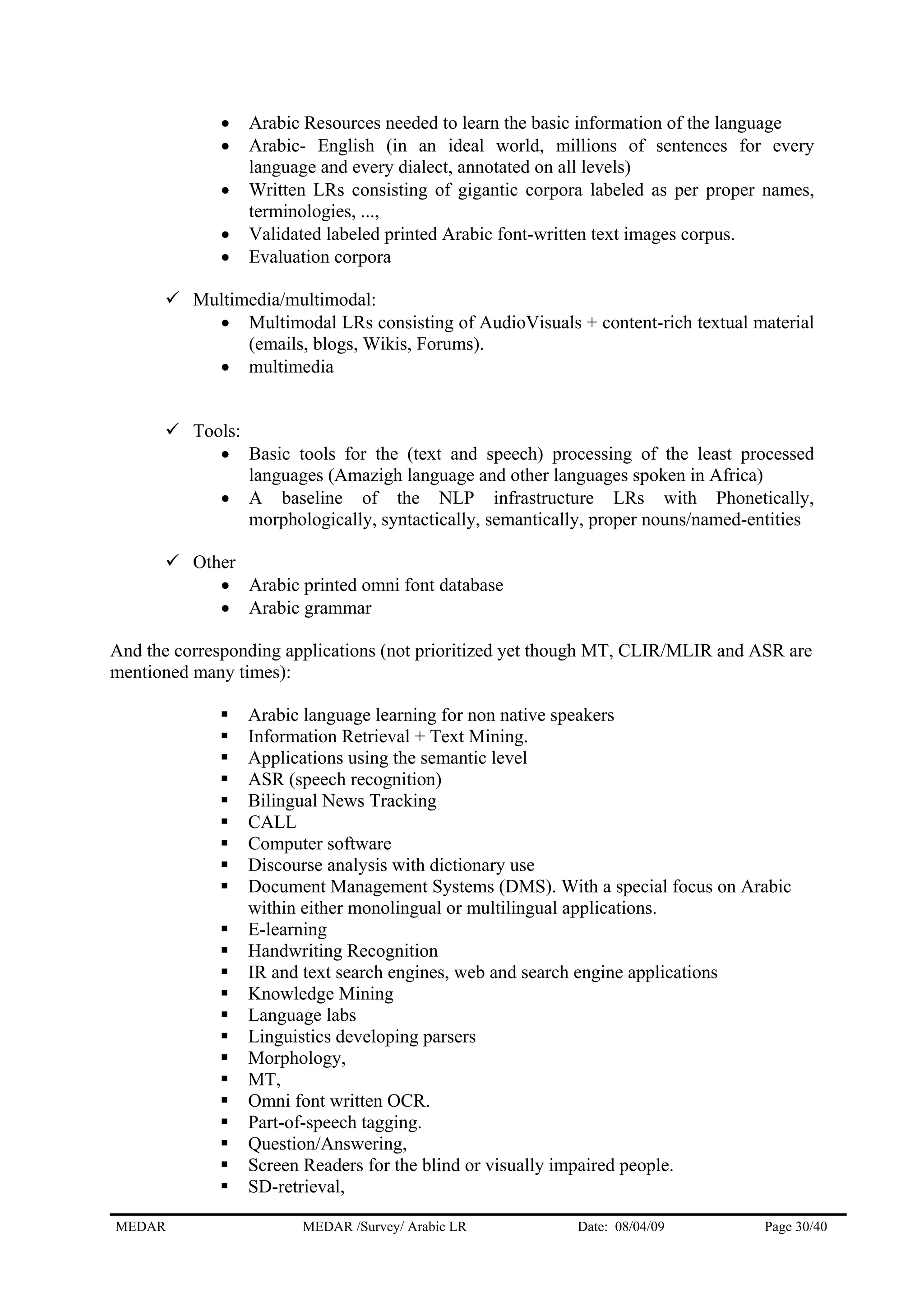 • Arabic Resources needed to learn the basic information of the language
• Arabic- English (in an ideal world, millions of sentences for every
language and every dialect, annotated on all levels)
• Written LRs consisting of gigantic corpora labeled as per proper names,
terminologies, ...,
• Validated labeled printed Arabic font-written text images corpus.
• Evaluation corpora
Multimedia/multimodal:
• Multimodal LRs consisting of AudioVisuals + content-rich textual material
(emails, blogs, Wikis, Forums).
• multimedia
Tools:
• Basic tools for the (text and speech) processing of the least processed
languages (Amazigh language and other languages spoken in Africa)
• A baseline of the NLP infrastructure LRs with Phonetically,
morphologically, syntactically, semantically, proper nouns/named-entities
Other
• Arabic printed omni font database
• Arabic grammar
And the corresponding applications (not prioritized yet though MT, CLIR/MLIR and ASR are
mentioned many times):
Arabic language learning for non native speakers
Information Retrieval + Text Mining.
Applications using the semantic level
ASR (speech recognition)
Bilingual News Tracking
CALL
Computer software
Discourse analysis with dictionary use
Document Management Systems (DMS). With a special focus on Arabic
within either monolingual or multilingual applications.
E-learning
Handwriting Recognition
IR and text search engines, web and search engine applications
Knowledge Mining
Language labs
Linguistics developing parsers
Morphology,
MT,
Omni font written OCR.
Part-of-speech tagging.
Question/Answering,
Screen Readers for the blind or visually impaired people.
SD-retrieval,
MEDAR MEDAR /Survey/ Arabic LR Date: 08/04/09 Page 30/40
 