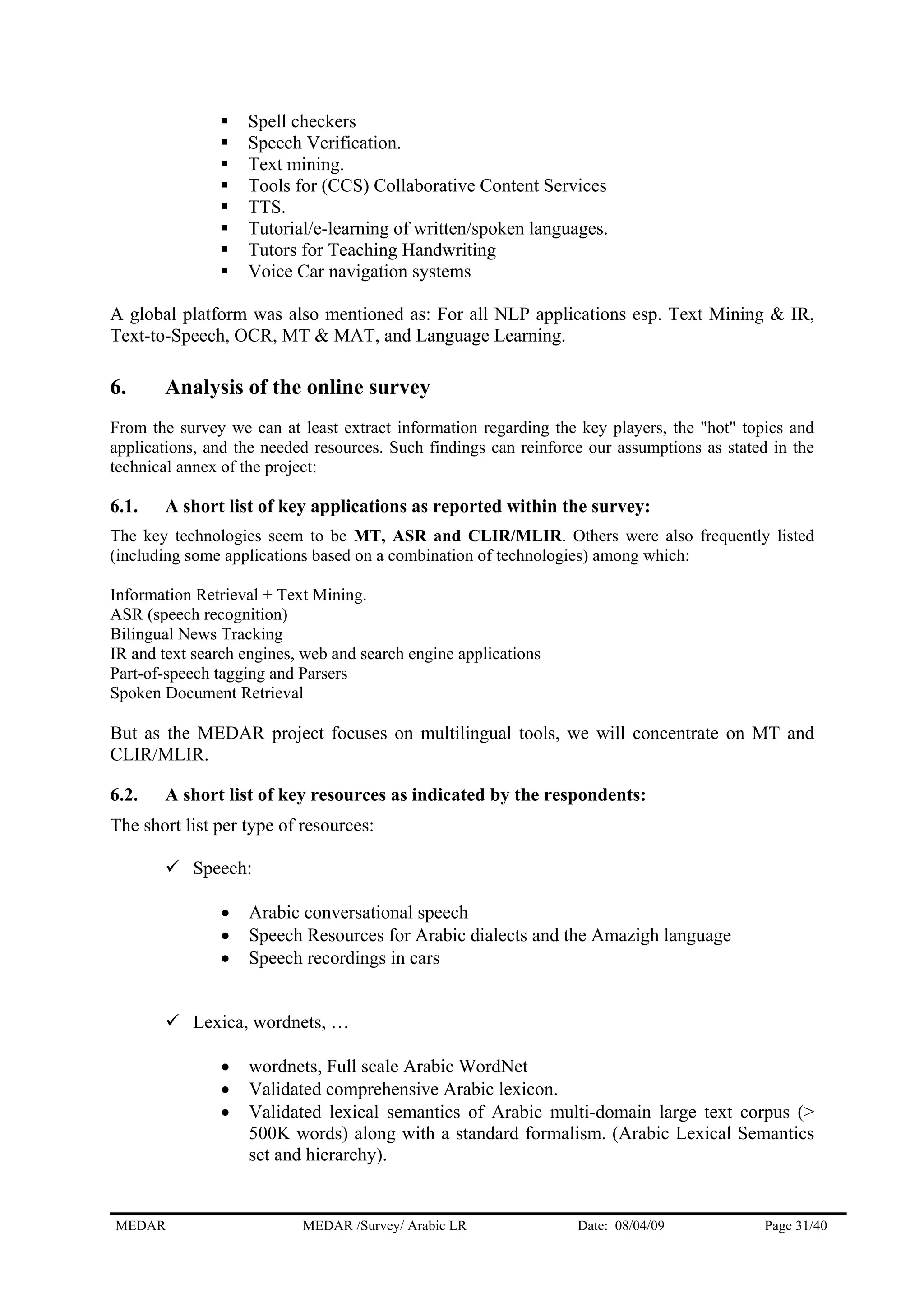 Spell checkers
Speech Verification.
Text mining.
Tools for (CCS) Collaborative Content Services
TTS.
Tutorial/e-learning of written/spoken languages.
Tutors for Teaching Handwriting
Voice Car navigation systems
A global platform was also mentioned as: For all NLP applications esp. Text Mining & IR,
Text-to-Speech, OCR, MT & MAT, and Language Learning.
6. Analysis of the online survey
From the survey we can at least extract information regarding the key players, the "hot" topics and
applications, and the needed resources. Such findings can reinforce our assumptions as stated in the
technical annex of the project:
6.1. A short list of key applications as reported within the survey:
The key technologies seem to be MT, ASR and CLIR/MLIR. Others were also frequently listed
(including some applications based on a combination of technologies) among which:
Information Retrieval + Text Mining.
ASR (speech recognition)
Bilingual News Tracking
IR and text search engines, web and search engine applications
Part-of-speech tagging and Parsers
Spoken Document Retrieval
But as the MEDAR project focuses on multilingual tools, we will concentrate on MT and
CLIR/MLIR.
6.2. A short list of key resources as indicated by the respondents:
The short list per type of resources:
Speech:
• Arabic conversational speech
• Speech Resources for Arabic dialects and the Amazigh language
• Speech recordings in cars
Lexica, wordnets, …
• wordnets, Full scale Arabic WordNet
• Validated comprehensive Arabic lexicon.
• Validated lexical semantics of Arabic multi-domain large text corpus (>
500K words) along with a standard formalism. (Arabic Lexical Semantics
set and hierarchy).
MEDAR MEDAR /Survey/ Arabic LR Date: 08/04/09 Page 31/40
 